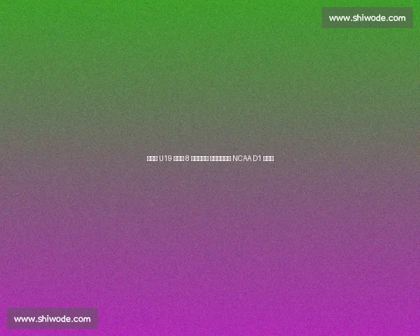 郇斯楠 U19 世界杯 8 盖帽创历史 西北大学抛出 NCAA D1 橄榄枝